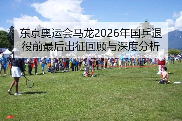 东京奥运会马龙2026年国乒退役前最后出征回顾与深度分析