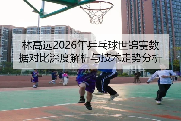林高远2026年乒乓球世锦赛数据对比深度解析与技术走势分析